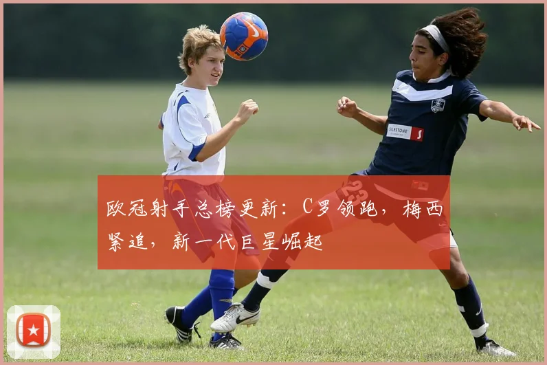 欧冠射手总榜更新:C罗领跑,梅西紧追,新一代巨星崛起