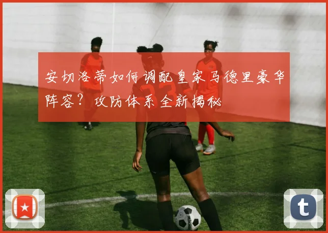 安切洛蒂如何调配皇家马德里豪华阵容？攻防体系全新揭秘