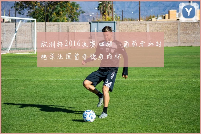 欧洲杯2016决赛回顾：葡萄牙加时绝杀法国首夺德劳内杯